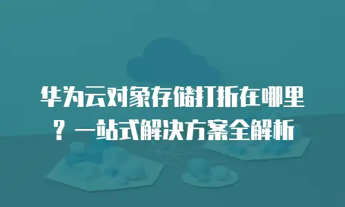 华为云对象存储打折在哪里？一站式解决方案全解析