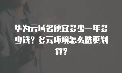 华为云域名便宜多少一年多少钱？多云环境怎么选更划算？