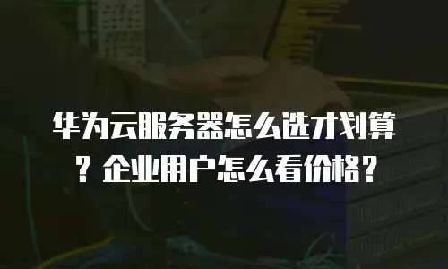 华为云服务器怎么选才划算？企业用户怎么看价格？