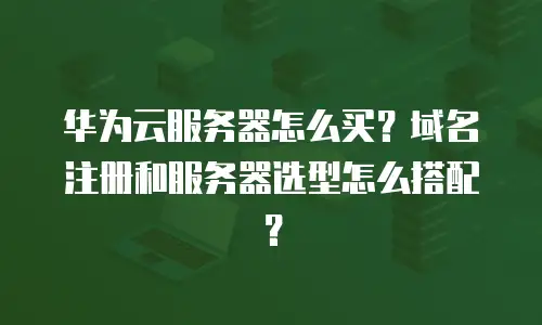 华为云服务器怎么买？域名注册和服务器选型怎么搭配？
