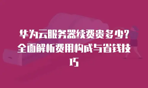 华为云服务器续费贵多少？全面解析费用构成与省钱技巧