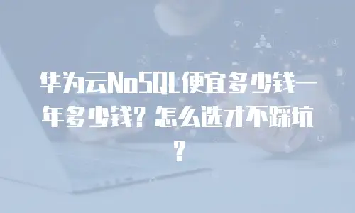 华为云NoSQL便宜多少钱一年多少钱？怎么选才不踩坑？