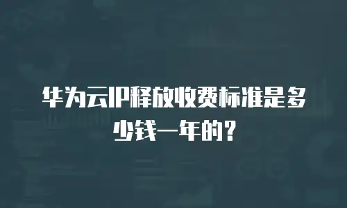 华为云IP释放收费标准是多少钱一年的？