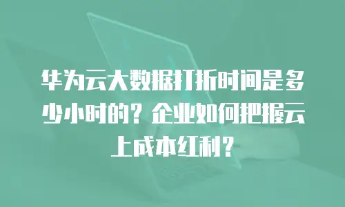 华为云大数据打折时间是多少小时的？企业如何把握云上成本红利？