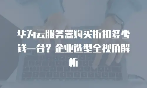 华为云服务器购买折扣多少钱一台？企业选型全视角解析