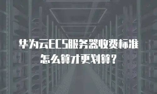 华为云ECS服务器收费标准怎么算才更划算？