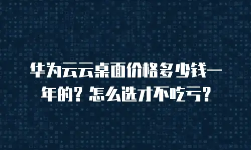 华为云云桌面价格多少钱一年的？怎么选才不吃亏？