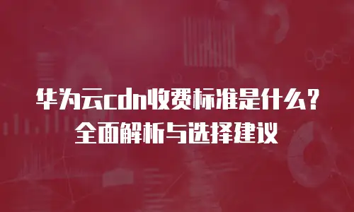 华为云cdn收费标准是什么？全面解析与选择建议