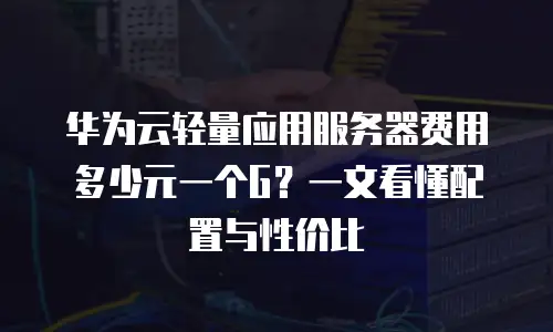 华为云轻量应用服务器费用多少元一个G？一文看懂配置与性价比