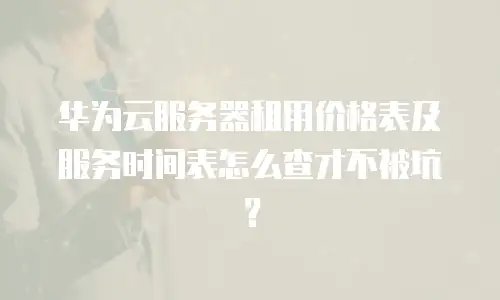 华为云服务器租用价格表及服务时间表怎么查才不被坑？