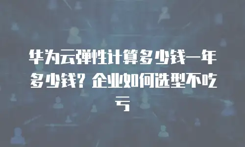 华为云弹性计算多少钱一年多少钱？企业如何选型不吃亏