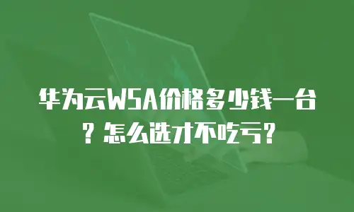 华为云WSA价格多少钱一台？怎么选才不吃亏？