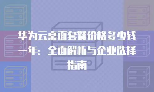 华为云桌面套餐价格多少钱一年：全面解析与企业选择指南