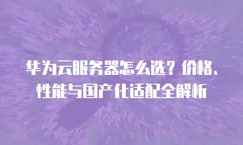 华为云服务器怎么选？价格、性能与国产化适配全解析