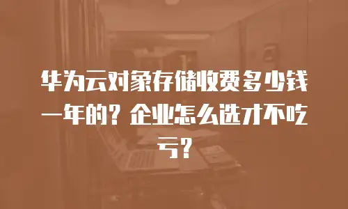 华为云对象存储收费多少钱一年的？企业怎么选才不吃亏？