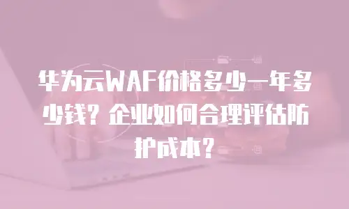 华为云WAF价格多少一年多少钱？企业如何合理评估防护成本？