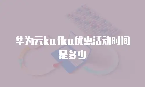 华为云kafka优惠活动时间是多少