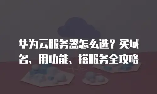 华为云服务器怎么选？买域名、用功能、搭服务全攻略