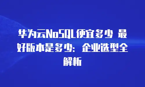 华为云NoSQL便宜多少 最好版本是多少：企业选型全解析