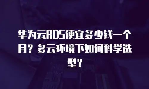 华为云RDS便宜多少钱一个月？多云环境下如何科学选型？