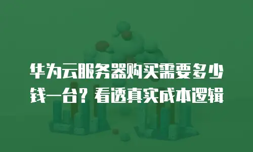 华为云服务器购买需要多少钱一台？看透真实成本逻辑