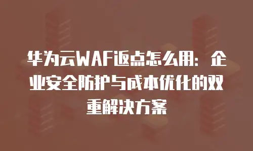 华为云WAF返点怎么用：企业安全防护与成本优化的双重解决方案
