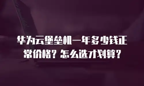 华为云堡垒机一年多少钱正常价格？怎么选才划算？