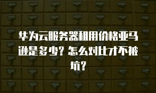 华为云服务器租用价格亚马逊是多少？怎么对比才不被坑？