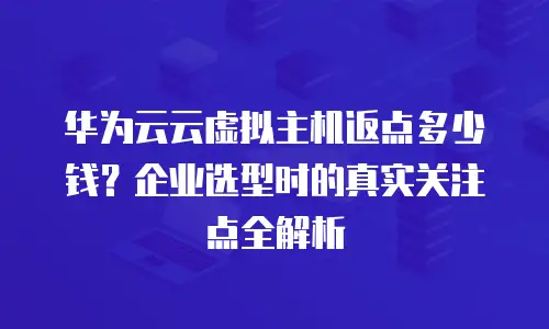 华为云云虚拟主机返点多少钱？企业选型时的真实关注点全解析