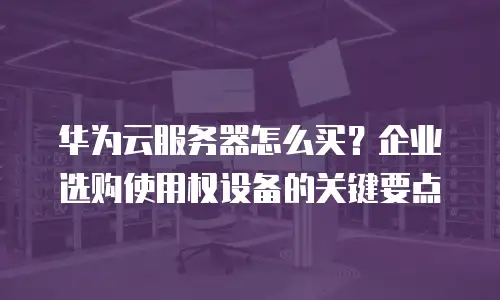 华为云服务器怎么买？企业选购使用权设备的关键要点