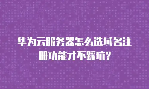 华为云服务器怎么选域名注册功能才不踩坑？