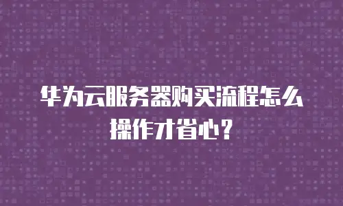 华为云服务器购买流程怎么操作才省心？