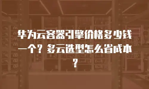 华为云容器引擎价格多少钱一个？多云选型怎么省成本？