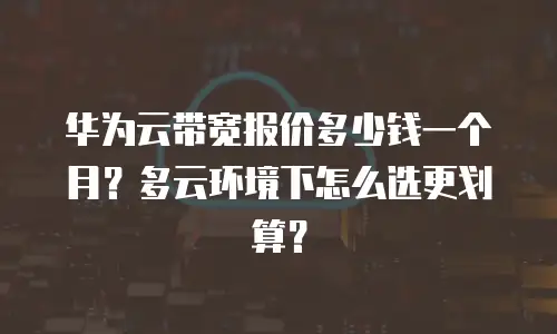 华为云带宽报价多少钱一个月？多云环境下怎么选更划算？