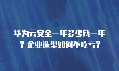 华为云安全一年多少钱一年？企业选型如何不吃亏？