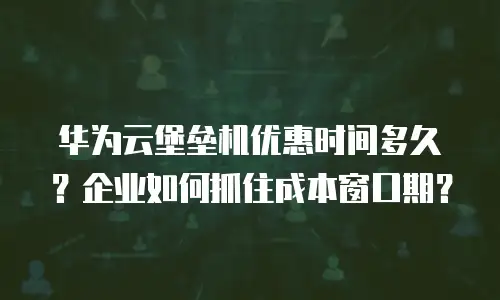 华为云堡垒机优惠时间多久？企业如何抓住成本窗口期？