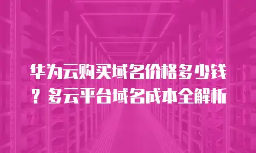华为云购买域名价格多少钱？多云平台域名成本全解析