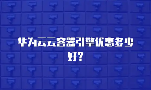 华为云云容器引擎优惠多少好？
