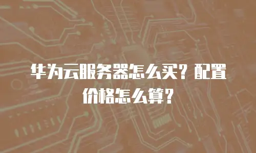 华为云服务器怎么买？配置价格怎么算？