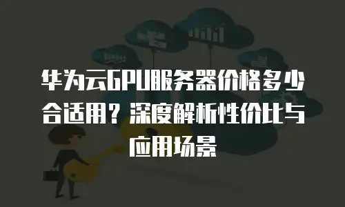 华为云GPU服务器价格多少合适用？深度解析性价比与应用场景