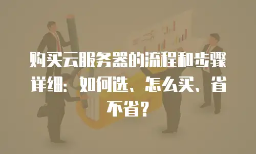 购买云服务器的流程和步骤详细：如何选、怎么买、省不省？