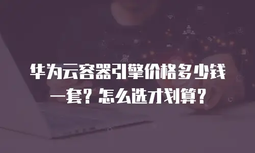 华为云容器引擎价格多少钱一套？怎么选才划算？