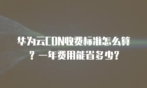 华为云CDN收费标准怎么算？一年费用能省多少？