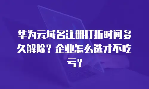 华为云域名注册打折时间多久解除？企业怎么选才不吃亏？
