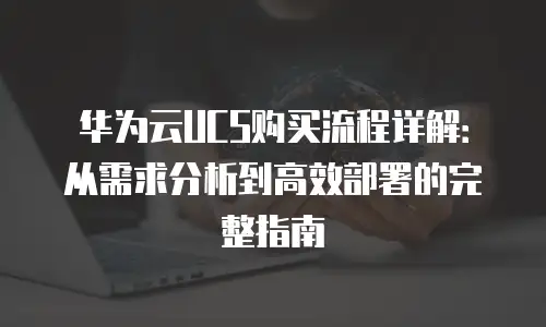 华为云UCS购买流程详解：从需求分析到高效部署的完整指南