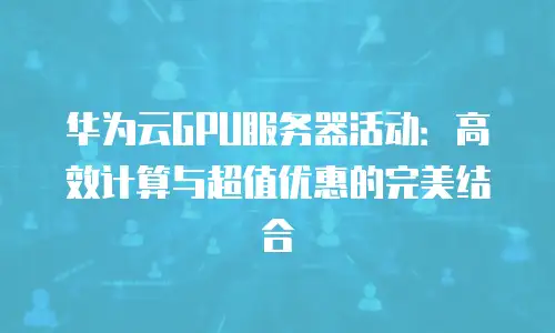 华为云GPU服务器活动：高效计算与超值优惠的完美结合
