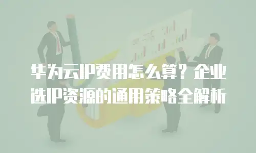 华为云IP费用怎么算？企业选IP资源的通用策略全解析