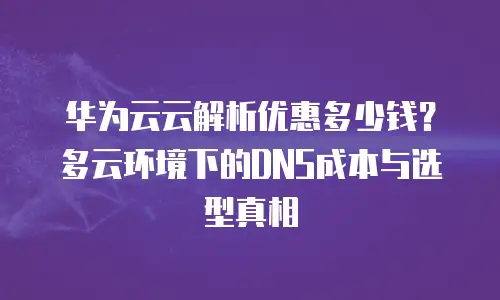 华为云云解析优惠多少钱？多云环境下的DNS成本与选型真相