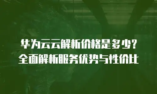 华为云云解析价格是多少？全面解析服务优势与性价比