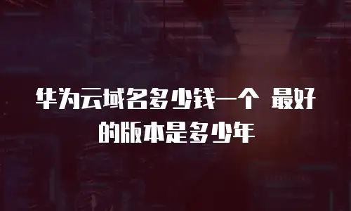 华为云域名多少钱一个 最好的版本是多少年